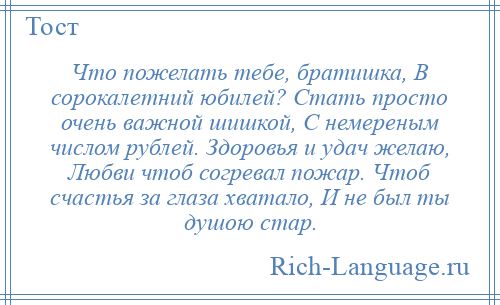 
    Что пожелать тебе, братишка, В сорокалетний юбилей? Стать просто очень важной шишкой, С немереным числом рублей. Здоровья и удач желаю, Любви чтоб согревал пожар. Чтоб счастья за глаза хватало, И не был ты душою стар.
