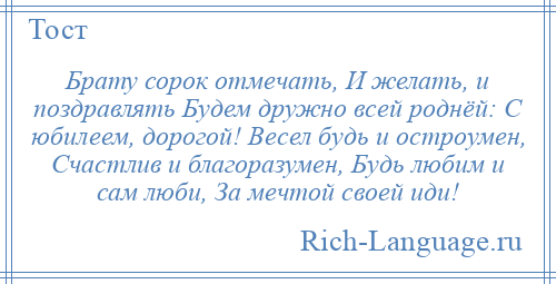 
    Брату сорок отмечать, И желать, и поздравлять Будем дружно всей роднёй: С юбилеем, дорогой! Весел будь и остроумен, Счастлив и благоразумен, Будь любим и сам люби, За мечтой своей иди!