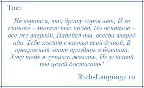 
    Не верится, что брату сорок лет, И за спиною – множество побед, Но основное – все же впереди, Надейся ты, всегда вперед иди. Тебе желаю счастья всей душой, В прекрасный этот праздник я большой. Хочу тебе я лучшего желать, Не уставай ты целей достигать!