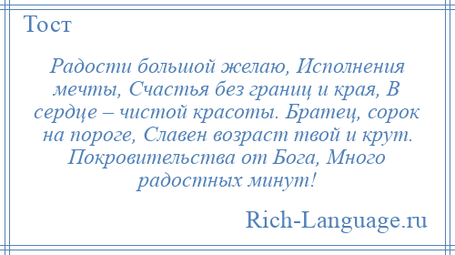 
    Радости большой желаю, Исполнения мечты, Счастья без границ и края, В сердце – чистой красоты. Братец, сорок на пороге, Славен возраст твой и крут. Покровительства от Бога, Много радостных минут!