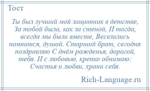 
    Ты был лучший мой защитник в детстве, За тобой была, как за стеной, И тогда, всегда мы были вместе, Веселились помнится, душой. Старший брат, сегодня поздравляю С днём рожденья, дорогой, тебя. И с любовью, крепко обнимаю: Счастья и любви, храни себя.
