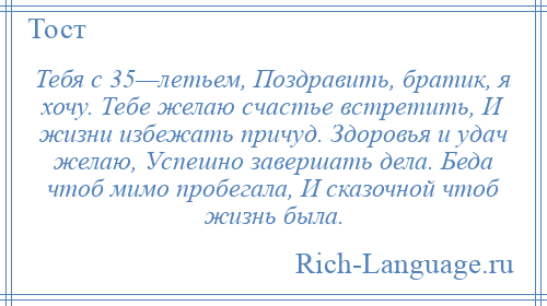 
    Тебя с 35—летьем, Поздравить, братик, я хочу. Тебе желаю счастье встретить, И жизни избежать причуд. Здоровья и удач желаю, Успешно завершать дела. Беда чтоб мимо пробегала, И сказочной чтоб жизнь была.