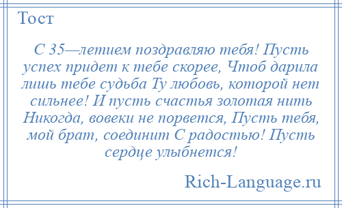 
    С 35—летием поздравляю тебя! Пусть успех придет к тебе скорее, Чтоб дарила лишь тебе судьба Ту любовь, которой нет сильнее! И пусть счастья золотая нить Никогда, вовеки не порвется, Пусть тебя, мой брат, соединит С радостью! Пусть сердце улыбнется!