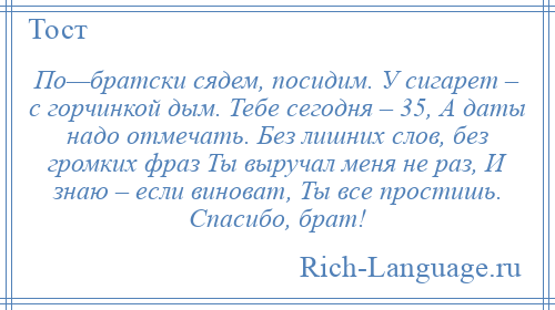 
    По—братски сядем, посидим. У сигарет – с горчинкой дым. Тебе сегодня – 35, А даты надо отмечать. Без лишних слов, без громких фраз Ты выручал меня не раз, И знаю – если виноват, Ты все простишь. Спасибо, брат!