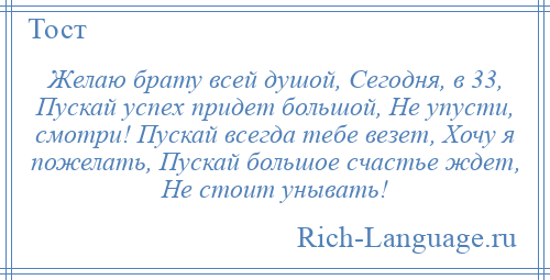 
    Желаю брату всей душой, Сегодня, в 33, Пускай успех придет большой, Не упусти, смотри! Пускай всегда тебе везет, Хочу я пожелать, Пускай большое счастье ждет, Не стоит унывать!