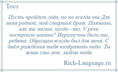 
    Пусть пройдут года, но на всегда ты Для меня родной, мой старший брат. Помнишь, как мы малые, когда—то, У реки построили шалаш? Неразлучны были мы, ребята. Образцом всегда был для меня, С днём рождения тебя поздравить надо: Ты живи сто лет, люблю тебя.