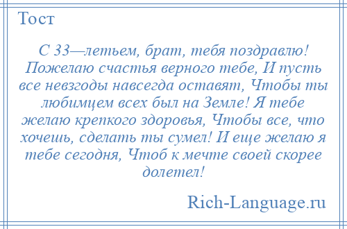 
    С 33—летьем, брат, тебя поздравлю! Пожелаю счастья верного тебе, И пусть все невзгоды навсегда оставят, Чтобы ты любимцем всех был на Земле! Я тебе желаю крепкого здоровья, Чтобы все, что хочешь, сделать ты сумел! И еще желаю я тебе сегодня, Чтоб к мечте своей скорее долетел!