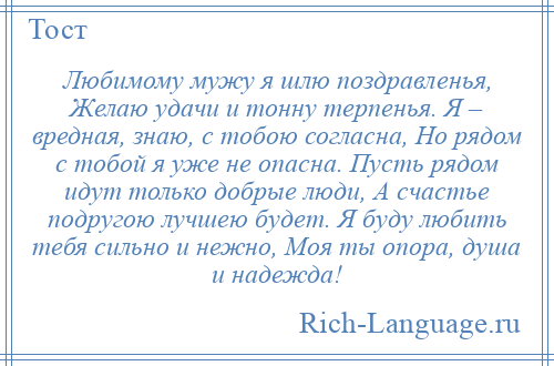 
    Любимому мужу я шлю поздравленья, Желаю удачи и тонну терпенья. Я – вредная, знаю, с тобою согласна, Но рядом с тобой я уже не опасна. Пусть рядом идут только добрые люди, А счастье подругою лучшею будет. Я буду любить тебя сильно и нежно, Моя ты опора, душа и надежда!