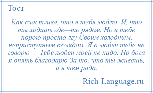 
    Как счастлива, что я тебя люблю. И, что ты ходишь где—то рядом. Но я тебе порою просто лгу Своим холодным, неприступным взглядом. Я о любви тебе не говорю — Тебе любви моей не надо. Но бога я опять благодарю За то, что ты живешь, и я тем рада.