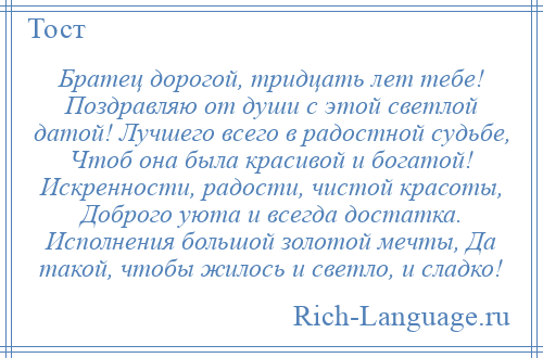 
    Братец дорогой, тридцать лет тебе! Поздравляю от души с этой светлой датой! Лучшего всего в радостной судьбе, Чтоб она была красивой и богатой! Искренности, радости, чистой красоты, Доброго уюта и всегда достатка. Исполнения большой золотой мечты, Да такой, чтобы жилось и светло, и сладко!