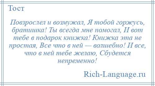 
    Повзрослел и возмужал, Я тобой горжусь, братишка! Ты всегда мне помогал, И вот тебе в подарок книжка! Книжка эта не простая, Все что в ней — волшебно! И все, что в ней тебе желаю, Сбудется непременно!