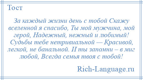 
    За каждый жизни день с тобой Скажу вселенной я спасибо, Ты мой мужчина, мой герой, Надежный, нежный и любимый! Судьбы тебе нетривиальной — Красивой, легкой, не банальной. И ты запомни – в миг любой, Всегда семья твоя с тобой!