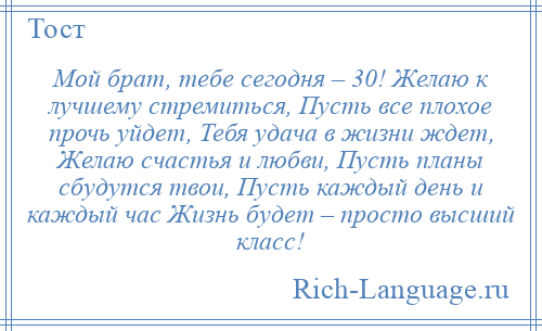 
    Мой брат, тебе сегодня – 30! Желаю к лучшему стремиться, Пусть все плохое прочь уйдет, Тебя удача в жизни ждет, Желаю счастья и любви, Пусть планы сбудутся твои, Пусть каждый день и каждый час Жизнь будет – просто высший класс!