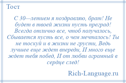 
    С 30—летием я поздравляю, брат! Не будет в твоей жизни пусть преград! Всегда отлично все, чтоб получалось, Сбывается пусть все, о чем мечталось! Ты не тоскуй и в жизни не грусти, Ведь лучшее еще ждет впереди, И много еще ждет тебя побед, И от любви огромный в сердце след!