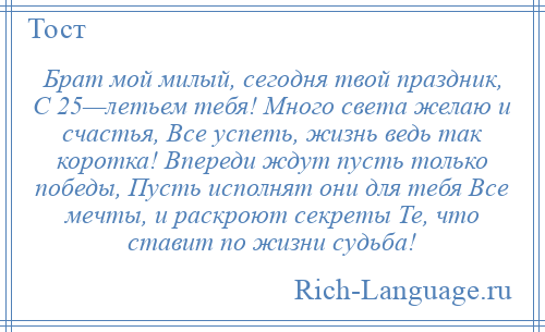 
    Брат мой милый, сегодня твой праздник, С 25—летьем тебя! Много света желаю и счастья, Все успеть, жизнь ведь так коротка! Впереди ждут пусть только победы, Пусть исполнят они для тебя Все мечты, и раскроют секреты Те, что ставит по жизни судьба!