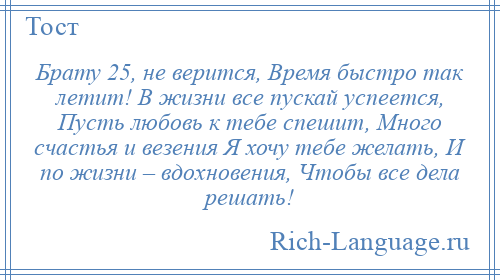 
    Брату 25, не верится, Время быстро так летит! В жизни все пускай успеется, Пусть любовь к тебе спешит, Много счастья и везения Я хочу тебе желать, И по жизни – вдохновения, Чтобы все дела решать!