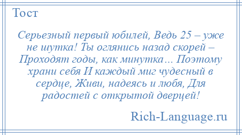 
    Серьезный первый юбилей, Ведь 25 – уже не шутка! Ты оглянись назад скорей – Проходят годы, как минутка… Поэтому храни себя И каждый миг чудесный в сердце, Живи, надеясь и любя, Для радостей с открытой дверцей!