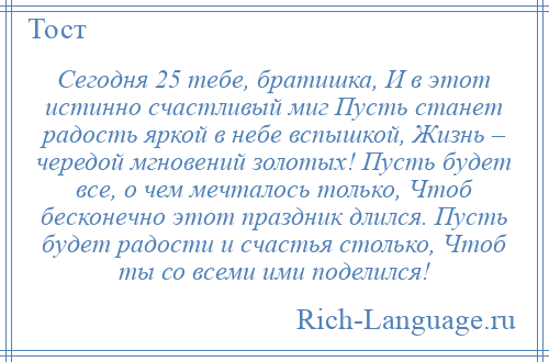 
    Сегодня 25 тебе, братишка, И в этот истинно счастливый миг Пусть станет радость яркой в небе вспышкой, Жизнь – чередой мгновений золотых! Пусть будет все, о чем мечталось только, Чтоб бесконечно этот праздник длился. Пусть будет радости и счастья столько, Чтоб ты со всеми ими поделился!