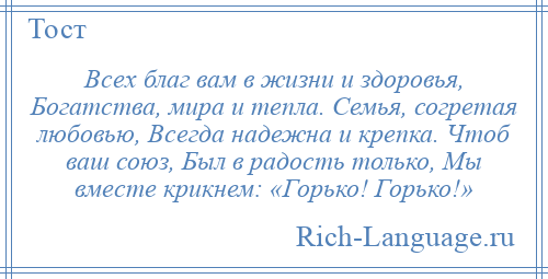 
    Всех благ вам в жизни и здоровья, Богатства, мира и тепла. Семья, согретая любовью, Всегда надежна и крепка. Чтоб ваш союз, Был в радость только, Мы вместе крикнем: «Горько! Горько!»