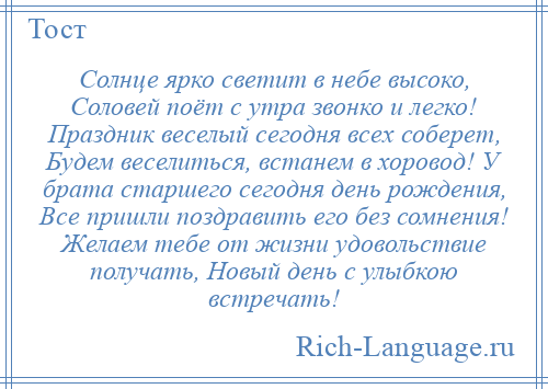 
    Солнце ярко светит в небе высоко, Соловей поёт с утра звонко и легко! Праздник веселый сегодня всех соберет, Будем веселиться, встанем в хоровод! У брата старшего сегодня день рождения, Все пришли поздравить его без сомнения! Желаем тебе от жизни удовольствие получать, Новый день с улыбкою встречать!