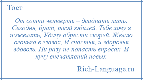 
    От сотни четверть – двадцать пять: Сегодня, брат, твой юбилей. Тебе хочу я пожелать, Удачу обрести скорей. Желаю огонька в глазах, И счастья, и здоровья вдоволь. Ни разу не попасть впросак, И кучу впечатлений новых.