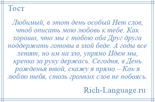 
    Любимый, в этот день особый Нет слов, чтоб описать мою любовь к тебе. Как хорошо, что мы с тобою оба Друг друга поддержать готовы в злой беде. А годы все летят, но им на зло, упрямо Идем мы, крепко за руку держась. Сегодня, в День рожденья твой, скажу я прямо – Как я люблю тебя, столь громких слов не побоясь.