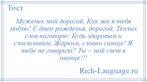 
    Муженек мой дорогой, Как же я тебя люблю! С днем рожденья, дорогой, Теплых слов наговорю: Будь здоровым и счастливым, Жарким, словно солнце! Я тебе не говорила? Ты – мой свет в оконце!!!