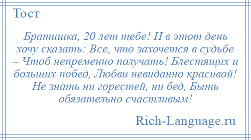 
    Братишка, 20 лет тебе! И в этот день хочу сказать: Все, что захочется в судьбе – Чтоб непременно получать! Блестящих и больших побед, Любви невиданно красивой! Не знать ни горестей, ни бед, Быть обязательно счастливым!
