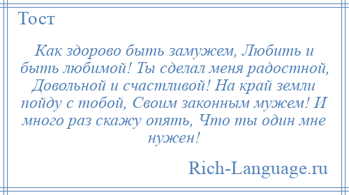 
    Как здорово быть замужем, Любить и быть любимой! Ты сделал меня радостной, Довольной и счастливой! На край земли пойду с тобой, Своим законным мужем! И много раз скажу опять, Что ты один мне нужен!