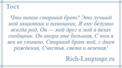 
    Что такое старший брат? Это лучший мой защитник и помощник, Я ему безумно всегда рад, Он — мой друг и мой в делах сообщник. Он опора мне большая, С ним я век не унываю, Старший брат мой, с днем рождения, Счастья, света и везения!