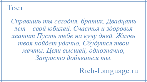
    Справишь ты сегодня, братик, Двадцать лет – свой юбилей. Счастья и здоровья хватит Пусть тебе на кучу дней. Жизнь твоя пойдет удачно, Сбудутся твои мечты. Цели высшей, однозначно, Запросто добьешься ты.