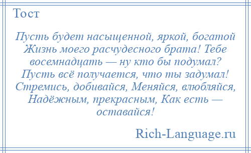 
    Пусть будет насыщенной, яркой, богатой Жизнь моего расчудесного брата! Тебе восемнадцать — ну кто бы подумал? Пусть всё получается, что ты задумал! Стремись, добивайся, Меняйся, влюбляйся, Надёжным, прекрасным, Как есть — оставайся!