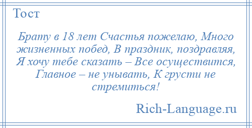 
    Брату в 18 лет Счастья пожелаю, Много жизненных побед, В праздник, поздравляя, Я хочу тебе сказать – Все осуществится, Главное – не унывать, К грусти не стремиться!