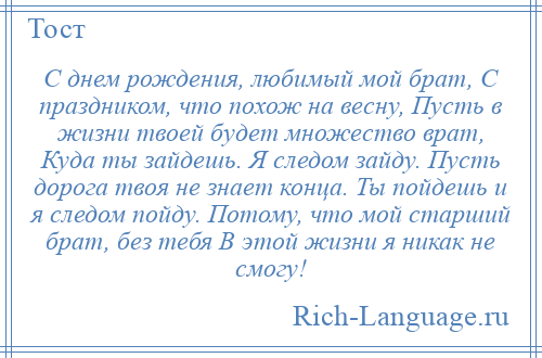 
    С днем рождения, любимый мой брат, С праздником, что похож на весну, Пусть в жизни твоей будет множество врат, Куда ты зайдешь. Я следом зайду. Пусть дорога твоя не знает конца. Ты пойдешь и я следом пойду. Потому, что мой старший брат, без тебя В этой жизни я никак не смогу!