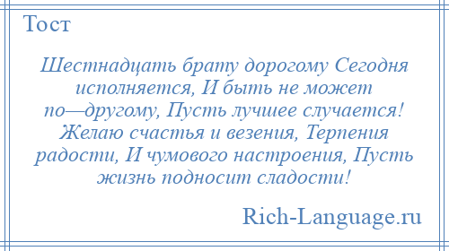 
    Шестнадцать брату дорогому Сегодня исполняется, И быть не может по—другому, Пусть лучшее случается! Желаю счастья и везения, Терпения радости, И чумового настроения, Пусть жизнь подносит сладости!