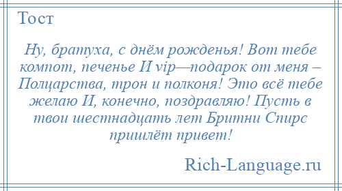 
    Ну, братуха, с днём рожденья! Вот тебе компот, печенье И vip—подарок от меня – Полцарства, трон и полконя! Это всё тебе желаю И, конечно, поздравляю! Пусть в твои шестнадцать лет Бритни Спирс пришлёт привет!