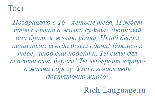 
    Поздравляю с 16—летьем тебя, И ждет тебя славная в жизни судьба! Любимый мой брат, я желаю удачи, Чтоб бедам, ненастьям всегда давал сдачи! Боялись к тебе, чтоб они подойти, Ты силы для счастья свои береги! Ты выберешь верную в жизни дорогу, Ума в голове ведь достаточно много!