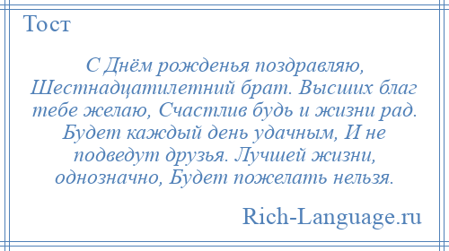 
    С Днём рожденья поздравляю, Шестнадцатилетний брат. Высших благ тебе желаю, Счастлив будь и жизни рад. Будет каждый день удачным, И не подведут друзья. Лучшей жизни, однозначно, Будет пожелать нельзя.