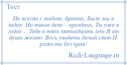
    Не всегда с тобою, братик, Были мы в ладах. Но такое дело – праздник, Ты уже в годах… Тебе в твои пятнадцать лет Я от души желаю. Весь увидеть белый свет И радости без края!
