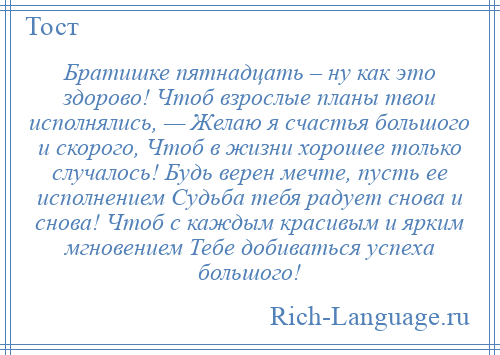 
    Братишке пятнадцать – ну как это здорово! Чтоб взрослые планы твои исполнялись, — Желаю я счастья большого и скорого, Чтоб в жизни хорошее только случалось! Будь верен мечте, пусть ее исполнением Судьба тебя радует снова и снова! Чтоб с каждым красивым и ярким мгновением Тебе добиваться успеха большого!