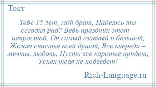 
    Тебе 15 лет, мой брат, Надеюсь ты сегодня рад? Ведь праздник этот – непростой, Он самый главный и большой, Желаю счастья всей душой, Все впереди – мечты, любовь, Пусть все хорошее придет, Успех тебя не подведет!