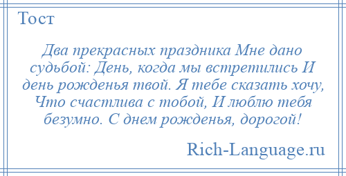 
    Два прекрасных праздника Мне дано судьбой: День, когда мы встретились И день рожденья твой. Я тебе сказать хочу, Что счастлива с тобой, И люблю тебя безумно. С днем рожденья, дорогой!