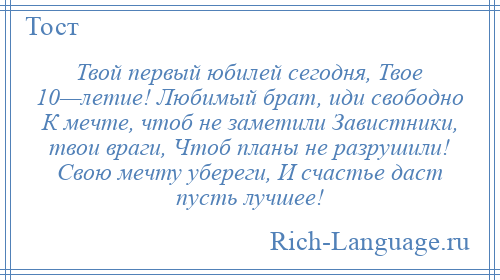 
    Твой первый юбилей сегодня, Твое 10—летие! Любимый брат, иди свободно К мечте, чтоб не заметили Завистники, твои враги, Чтоб планы не разрушили! Свою мечту убереги, И счастье даст пусть лучшее!