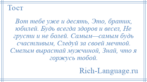 
    Вот тебе уже и десять, Это, братик, юбилей. Будь всегда здоров и весел, Не грусти и не болей. Самым—самым будь счастливым, Следуй за своей мечтой. Смелым вырастай мужчиной, Знай, что я горжусь тобой.