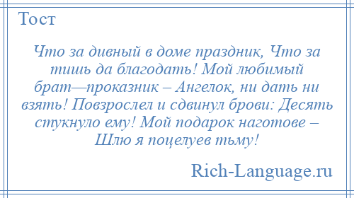 
    Что за дивный в доме праздник, Что за тишь да благодать! Мой любимый брат—проказник – Ангелок, ни дать ни взять! Повзрослел и сдвинул брови: Десять стукнуло ему! Мой подарок наготове – Шлю я поцелуев тьму!