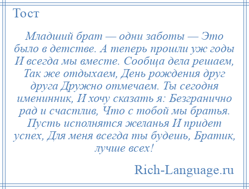 
    Младший брат — одни заботы — Это было в детстве. А теперь прошли уж годы И всегда мы вместе. Сообща дела решаем, Так же отдыхаем, День рождения друг друга Дружно отмечаем. Ты сегодня именинник, И хочу сказать я: Безгранично рад и счастлив, Что с тобой мы братья. Пусть исполнятся желанья И придет успех, Для меня всегда ты будешь, Братик, лучше всех!