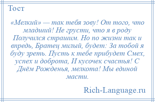 
    «Мелкий» — так тебя зову! От того, что младший! Не грусти, что я в роду Получился страшим. Но по жизни так и впредь, Братец милый, будет: За тобой я буду зреть. Пусть к тебе прибудет Смех, успех и доброта, И кусочек счастья! С Днём Рожденья, мелкота! Мы единой масти.