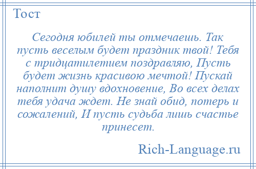 
    Сегодня юбилей ты отмечаешь. Так пусть веселым будет праздник твой! Тебя с тридцатилетием поздравляю, Пусть будет жизнь красивою мечтой! Пускай наполнит душу вдохновение, Во всех делах тебя удача ждет. Не знай обид, потерь и сожалений, И пусть судьба лишь счастье принесет.