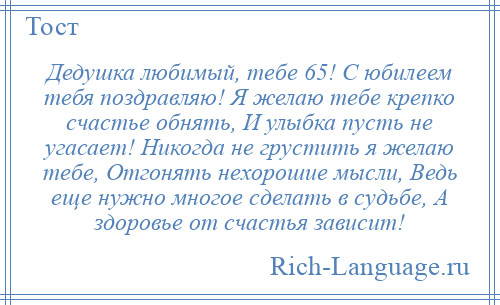 
    Дедушка любимый, тебе 65! С юбилеем тебя поздравляю! Я желаю тебе крепко счастье обнять, И улыбка пусть не угасает! Никогда не грустить я желаю тебе, Отгонять нехорошие мысли, Ведь еще нужно многое сделать в судьбе, А здоровье от счастья зависит!