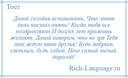 
    Давай сегодня вспоминать, Что этот день настал опять! Когда тебя все поздравляют И долгих лет прожить желают. Давай поверим, что не зря Тебя так ждут твои друзья! Будь добрым, светлым, будь собой, Наш самый милый, дорогой!